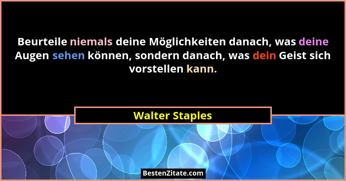 Beurteile niemals deine Möglichkeiten danach, was deine Augen sehen können, sondern danach, was dein Geist sich vorstellen kann.... - Walter Staples