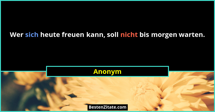 Wer sich heute freuen kann, soll nicht bis morgen warten.... - Anonym