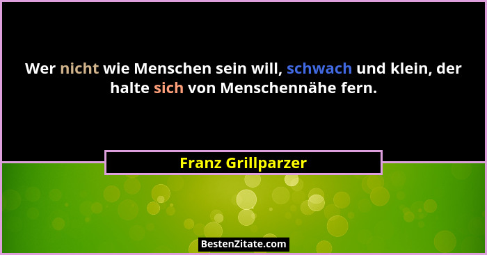 Wer nicht wie Menschen sein will, schwach und klein, der halte sich von Menschennähe fern.... - Franz Grillparzer