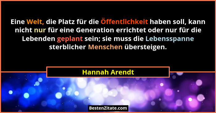 Eine Welt, die Platz für die Öffentlichkeit haben soll, kann nicht nur für eine Generation errichtet oder nur für die Lebenden geplant... - Hannah Arendt