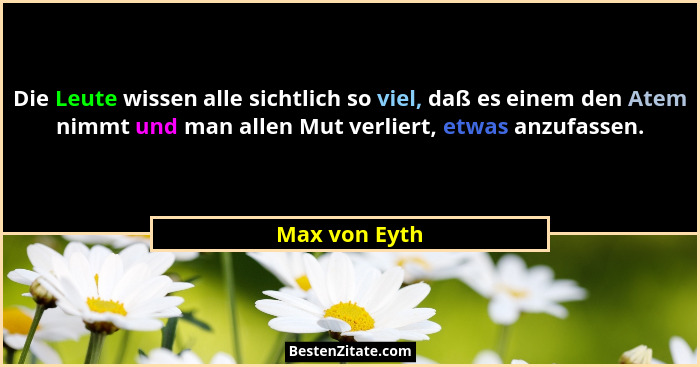 Die Leute wissen alle sichtlich so viel, daß es einem den Atem nimmt und man allen Mut verliert, etwas anzufassen.... - Max von Eyth