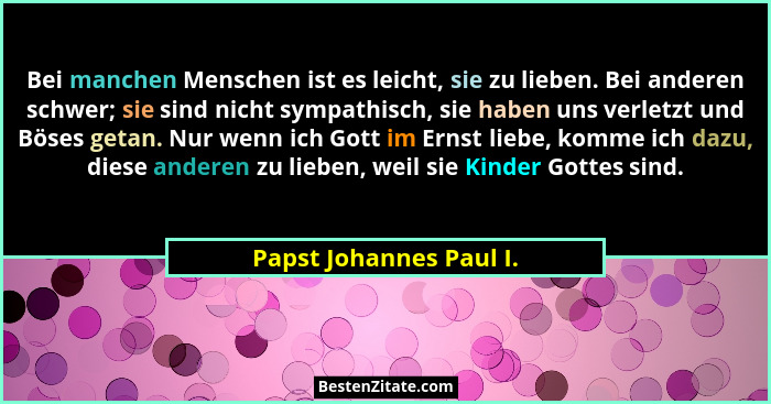 Bei manchen Menschen ist es leicht, sie zu lieben. Bei anderen schwer; sie sind nicht sympathisch, sie haben uns verletzt und... - Papst Johannes Paul I.