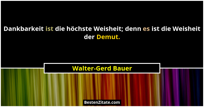 Dankbarkeit ist die höchste Weisheit; denn es ist die Weisheit der Demut.... - Walter-Gerd Bauer