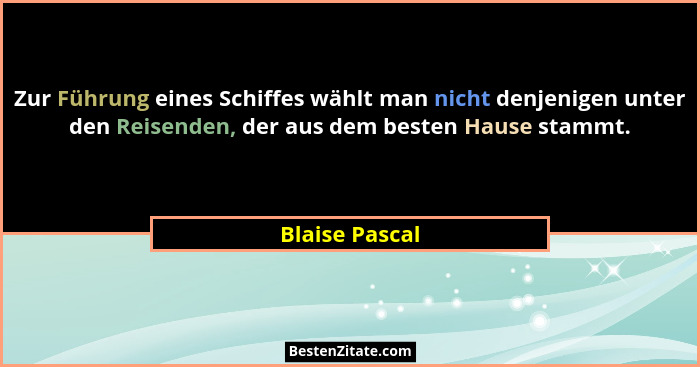 Zur Führung eines Schiffes wählt man nicht denjenigen unter den Reisenden, der aus dem besten Hause stammt.... - Blaise Pascal