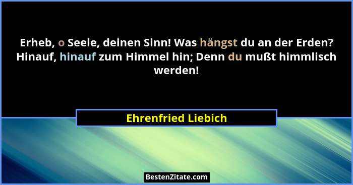 Erheb, o Seele, deinen Sinn! Was hängst du an der Erden? Hinauf, hinauf zum Himmel hin; Denn du mußt himmlisch werden!... - Ehrenfried Liebich