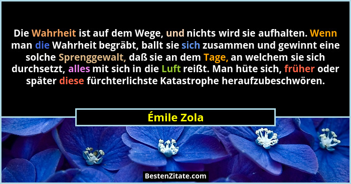 Die Wahrheit ist auf dem Wege, und nichts wird sie aufhalten. Wenn man die Wahrheit begräbt, ballt sie sich zusammen und gewinnt eine sol... - Émile Zola
