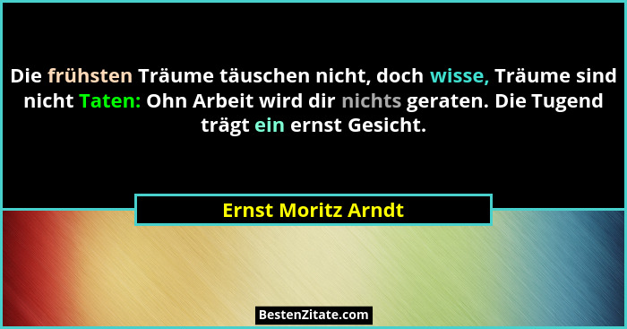 Die frühsten Träume täuschen nicht, doch wisse, Träume sind nicht Taten: Ohn Arbeit wird dir nichts geraten. Die Tugend trägt ein... - Ernst Moritz Arndt