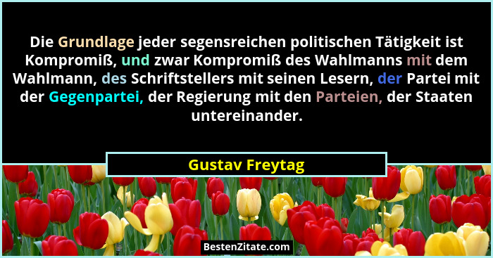 Die Grundlage jeder segensreichen politischen Tätigkeit ist Kompromiß, und zwar Kompromiß des Wahlmanns mit dem Wahlmann, des Schrift... - Gustav Freytag