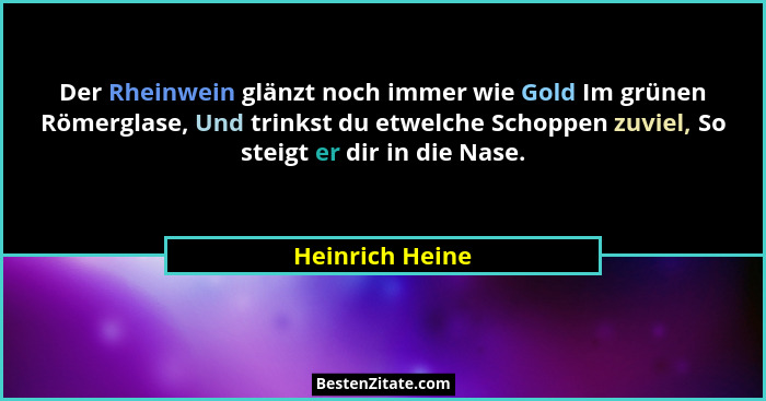 Der Rheinwein glänzt noch immer wie Gold Im grünen Römerglase, Und trinkst du etwelche Schoppen zuviel, So steigt er dir in die Nase.... - Heinrich Heine