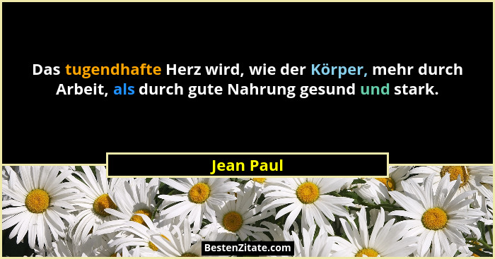 Das tugendhafte Herz wird, wie der Körper, mehr durch Arbeit, als durch gute Nahrung gesund und stark.... - Jean Paul