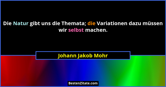 Die Natur gibt uns die Themata; die Variationen dazu müssen wir selbst machen.... - Johann Jakob Mohr