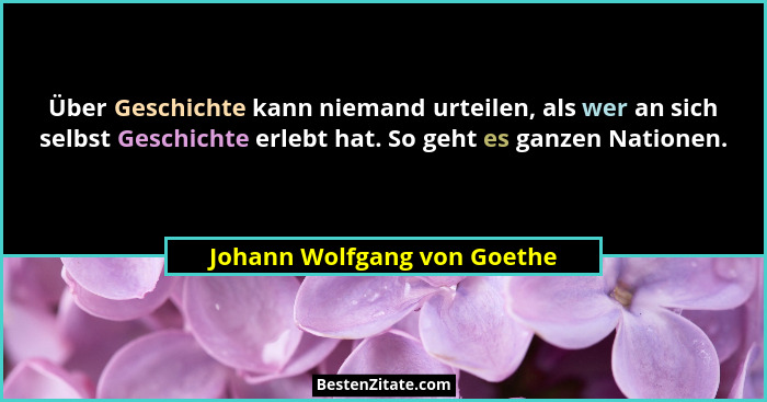 Über Geschichte kann niemand urteilen, als wer an sich selbst Geschichte erlebt hat. So geht es ganzen Nationen.... - Johann Wolfgang von Goethe