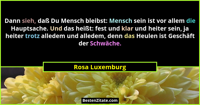 Dann sieh, daß Du Mensch bleibst: Mensch sein ist vor allem die Hauptsache. Und das heißt: fest und klar und heiter sein, ja heiter t... - Rosa Luxemburg