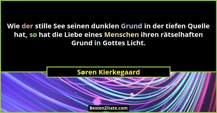Wie der stille See seinen dunklen Grund in der tiefen Quelle hat, so hat die Liebe eines Menschen ihren rätselhaften Grund in Gott... - Søren Kierkegaard