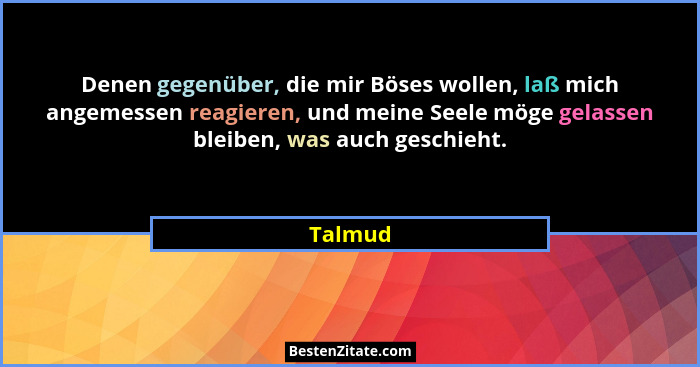 Denen gegenüber, die mir Böses wollen, laß mich angemessen reagieren, und meine Seele möge gelassen bleiben, was auch geschieht.... - Talmud