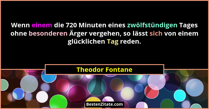 Wenn einem die 720 Minuten eines zwölfstündigen Tages ohne besonderen Ärger vergehen, so lässt sich von einem glücklichen Tag reden.... - Theodor Fontane