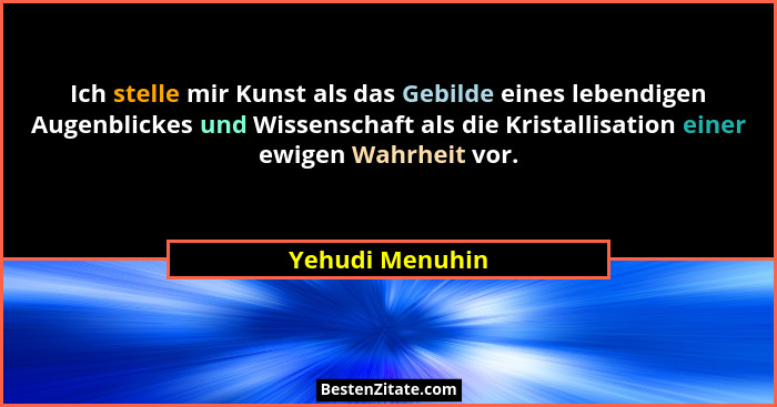 Ich stelle mir Kunst als das Gebilde eines lebendigen Augenblickes und Wissenschaft als die Kristallisation einer ewigen Wahrheit vor... - Yehudi Menuhin
