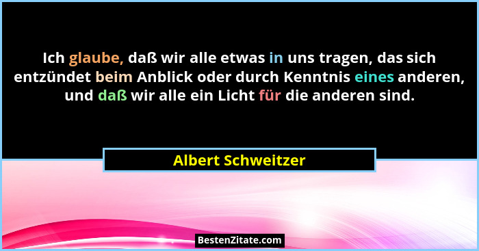 Ich glaube, daß wir alle etwas in uns tragen, das sich entzündet beim Anblick oder durch Kenntnis eines anderen, und daß wir alle... - Albert Schweitzer