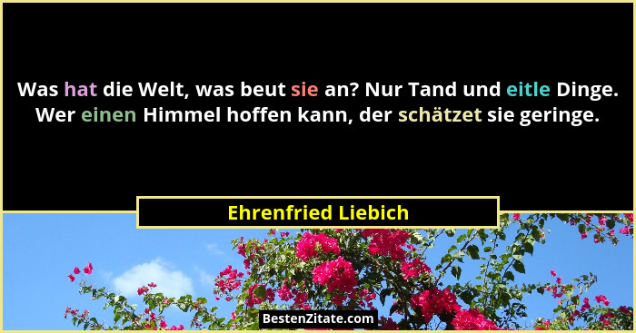 Was hat die Welt, was beut sie an? Nur Tand und eitle Dinge. Wer einen Himmel hoffen kann, der schätzet sie geringe.... - Ehrenfried Liebich