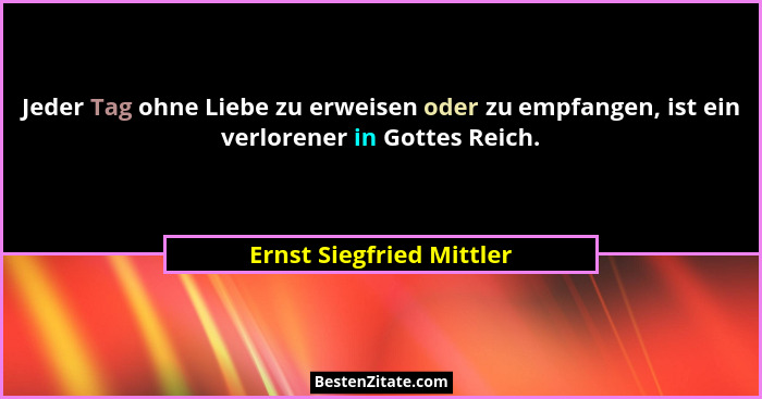 Jeder Tag ohne Liebe zu erweisen oder zu empfangen, ist ein verlorener in Gottes Reich.... - Ernst Siegfried Mittler