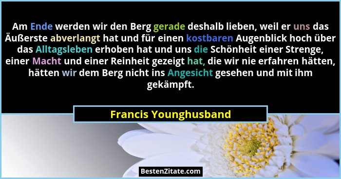 Am Ende werden wir den Berg gerade deshalb lieben, weil er uns das Äußerste abverlangt hat und für einen kostbaren Augenblick h... - Francis Younghusband