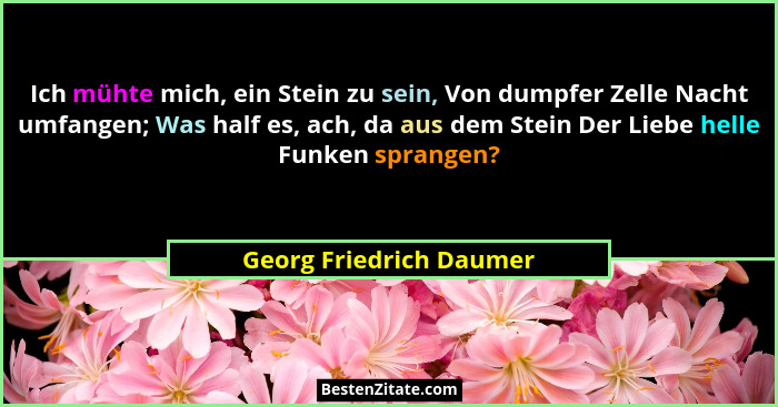 Ich mühte mich, ein Stein zu sein, Von dumpfer Zelle Nacht umfangen; Was half es, ach, da aus dem Stein Der Liebe helle Funke... - Georg Friedrich Daumer