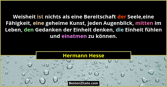 Weisheit ist nichts als eine Bereitschaft der Seele,eine Fähigkeit, eine geheime Kunst, jeden Augenblick, mitten im Leben, den Gedanke... - Hermann Hesse