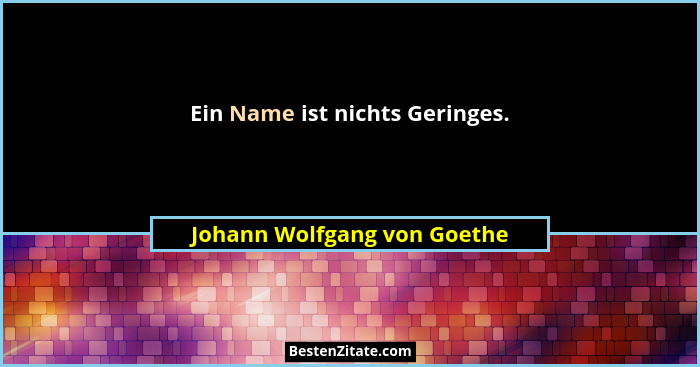 Ein Name ist nichts Geringes.... - Johann Wolfgang von Goethe