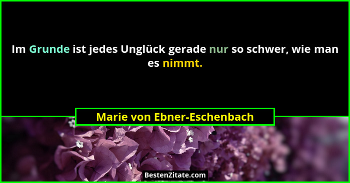 Im Grunde ist jedes Unglück gerade nur so schwer, wie man es nimmt.... - Marie von Ebner-Eschenbach
