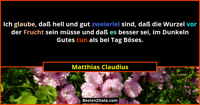 Ich glaube, daß hell und gut zweierlei sind, daß die Wurzel vor der Frucht sein müsse und daß es besser sei, im Dunkeln Gutes tun... - Matthias Claudius