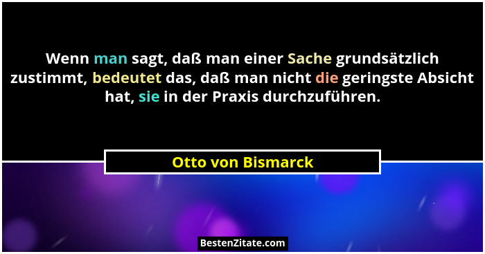 Wenn man sagt, daß man einer Sache grundsätzlich zustimmt, bedeutet das, daß man nicht die geringste Absicht hat, sie in der Praxi... - Otto von Bismarck