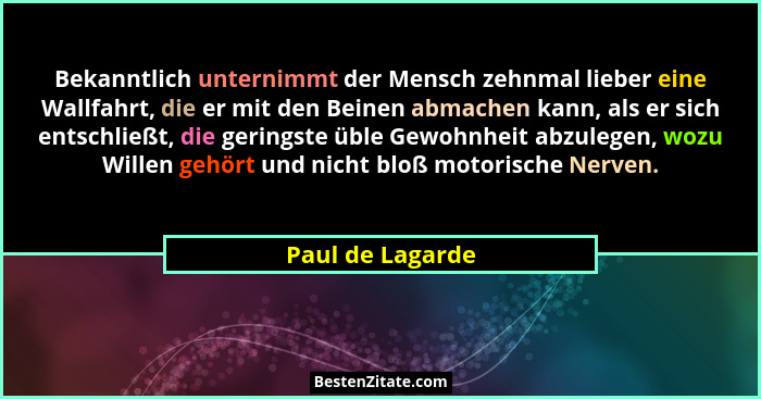 Bekanntlich unternimmt der Mensch zehnmal lieber eine Wallfahrt, die er mit den Beinen abmachen kann, als er sich entschließt, die g... - Paul de Lagarde