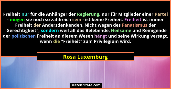 Freiheit nur für die Anhänger der Regierung, nur für Mitglieder einer Partei - mögen sie noch so zahlreich sein - ist keine Freiheit.... - Rosa Luxemburg