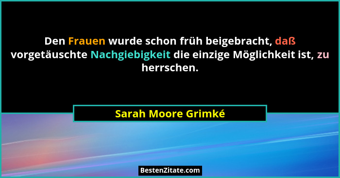 Den Frauen wurde schon früh beigebracht, daß vorgetäuschte Nachgiebigkeit die einzige Möglichkeit ist, zu herrschen.... - Sarah Moore Grimké