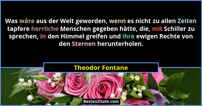 Was wäre aus der Welt geworden, wenn es nicht zu allen Zeiten tapfere herrliche Menschen gegeben hätte, die, mit Schiller zu spreche... - Theodor Fontane