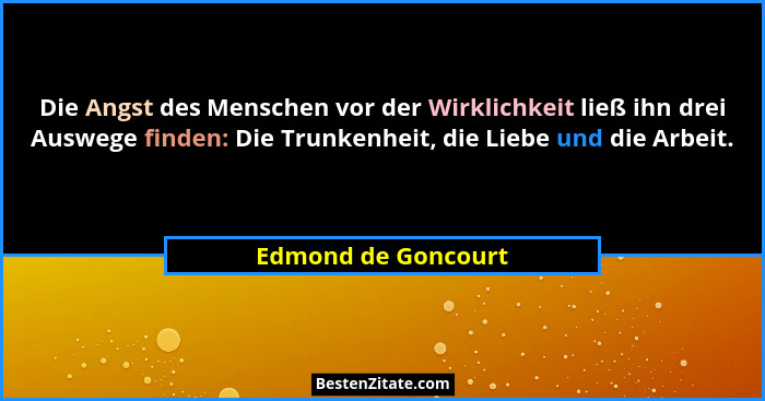 Die Angst des Menschen vor der Wirklichkeit ließ ihn drei Auswege finden: Die Trunkenheit, die Liebe und die Arbeit.... - Edmond de Goncourt