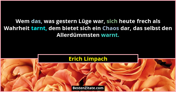 Wem das, was gestern Lüge war, sich heute frech als Wahrheit tarnt, dem bietet sich ein Chaos dar, das selbst den Allerdümmsten warnt.... - Erich Limpach
