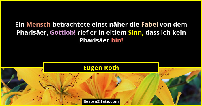 Ein Mensch betrachtete einst näher die Fabel von dem Pharisäer, Gottlob! rief er in eitlem Sinn, dass ich kein Pharisäer bin!... - Eugen Roth