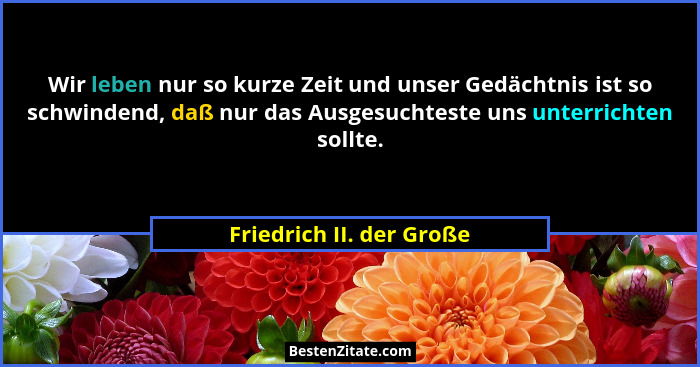 Wir leben nur so kurze Zeit und unser Gedächtnis ist so schwindend, daß nur das Ausgesuchteste uns unterrichten sollte.... - Friedrich II. der Große