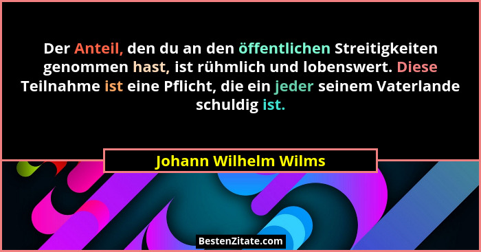 Der Anteil, den du an den öffentlichen Streitigkeiten genommen hast, ist rühmlich und lobenswert. Diese Teilnahme ist eine Pfli... - Johann Wilhelm Wilms