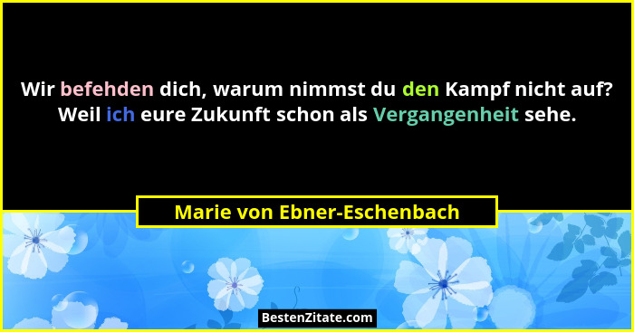 Wir befehden dich, warum nimmst du den Kampf nicht auf? Weil ich eure Zukunft schon als Vergangenheit sehe.... - Marie von Ebner-Eschenbach