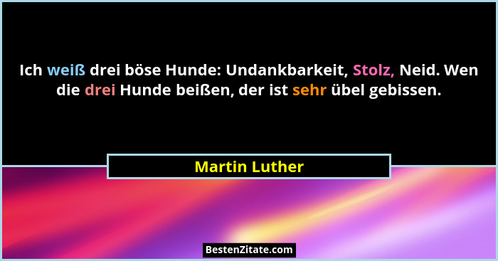Ich weiß drei böse Hunde: Undankbarkeit, Stolz, Neid. Wen die drei Hunde beißen, der ist sehr übel gebissen.... - Martin Luther