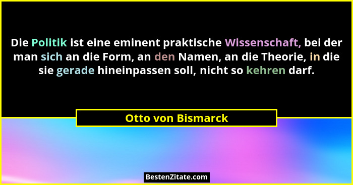 Die Politik ist eine eminent praktische Wissenschaft, bei der man sich an die Form, an den Namen, an die Theorie, in die sie gerad... - Otto von Bismarck