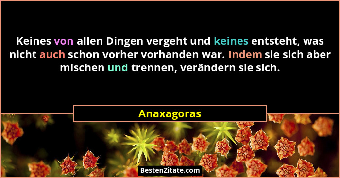 Keines von allen Dingen vergeht und keines entsteht, was nicht auch schon vorher vorhanden war. Indem sie sich aber mischen und trennen,... - Anaxagoras