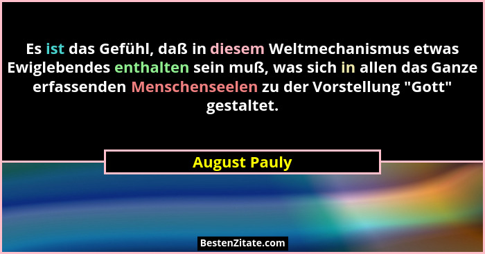 Es ist das Gefühl, daß in diesem Weltmechanismus etwas Ewiglebendes enthalten sein muß, was sich in allen das Ganze erfassenden Mensche... - August Pauly