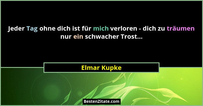 Jeder Tag ohne dich ist für mich verloren - dich zu träumen nur ein schwacher Trost...... - Elmar Kupke