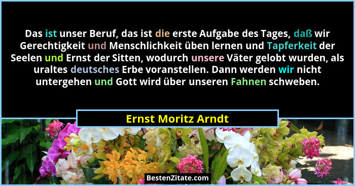 Das ist unser Beruf, das ist die erste Aufgabe des Tages, daß wir Gerechtigkeit und Menschlichkeit üben lernen und Tapferkeit der... - Ernst Moritz Arndt