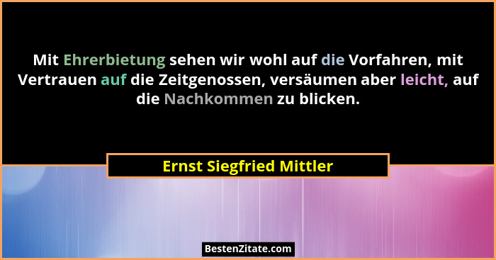 Mit Ehrerbietung sehen wir wohl auf die Vorfahren, mit Vertrauen auf die Zeitgenossen, versäumen aber leicht, auf die Nachko... - Ernst Siegfried Mittler