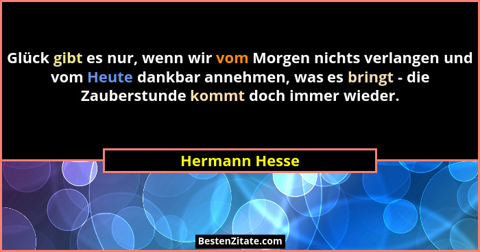 Glück gibt es nur, wenn wir vom Morgen nichts verlangen und vom Heute dankbar annehmen, was es bringt - die Zauberstunde kommt doch im... - Hermann Hesse