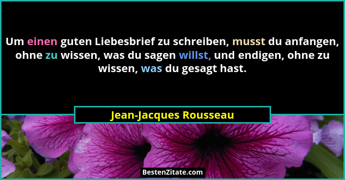 Um einen guten Liebesbrief zu schreiben, musst du anfangen, ohne zu wissen, was du sagen willst, und endigen, ohne zu wissen,... - Jean-Jacques Rousseau